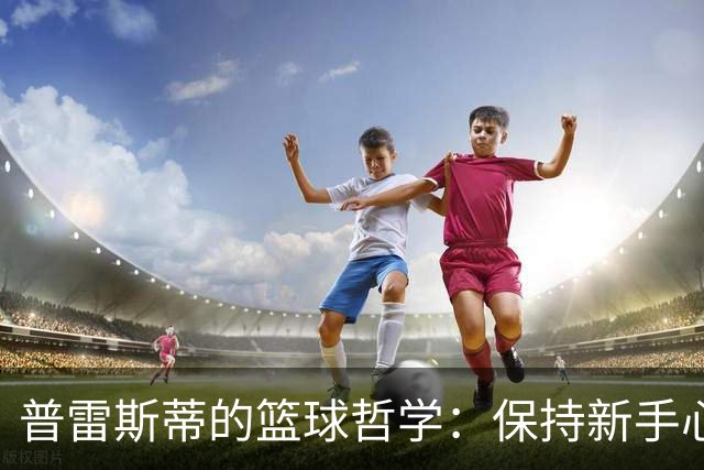 普雷斯蒂的篮球哲学：保持新手心态，随波逐流